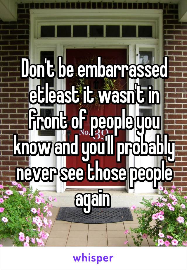 Don't be embarrassed etleast it wasn't in front of people you know and you'll probably never see those people again 