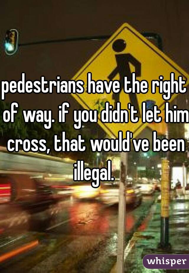 pedestrians have the right of way. if you didn't let him cross, that would've been illegal. 