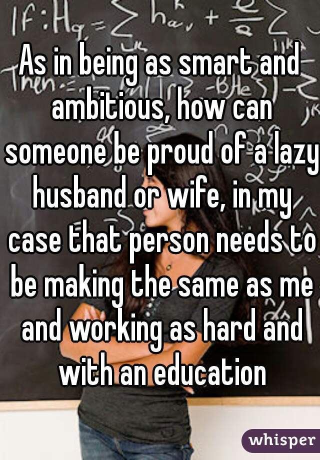 As in being as smart and ambitious, how can someone be proud of a lazy husband or wife, in my case that person needs to be making the same as me and working as hard and with an education
