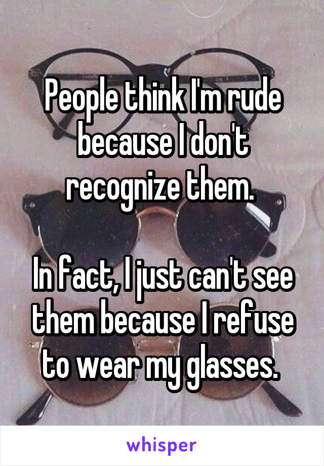 People think I'm rude because I don't recognize them. 

In fact, I just can't see them because I refuse to wear my glasses. 
