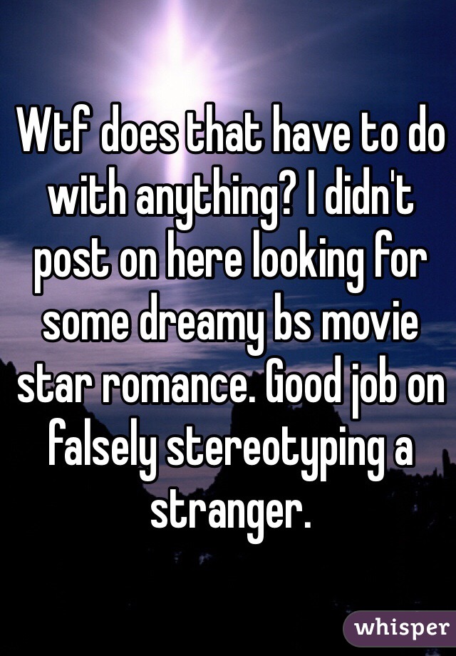 Wtf does that have to do with anything? I didn't post on here looking for some dreamy bs movie star romance. Good job on falsely stereotyping a stranger.