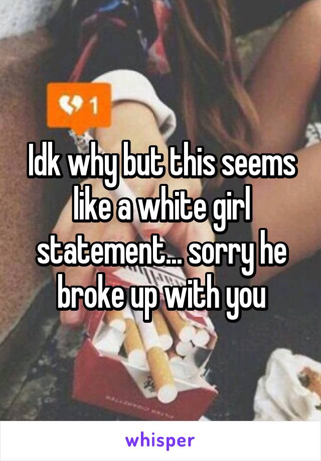 Idk why but this seems like a white girl statement... sorry he broke up with you