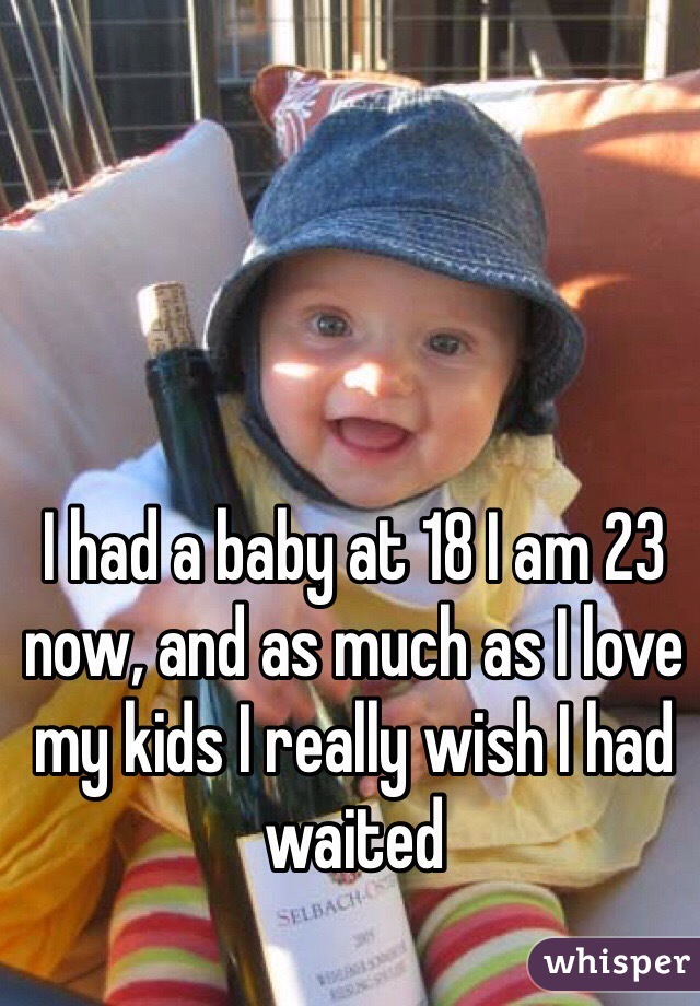 I had a baby at 18 I am 23 now, and as much as I love my kids I really wish I had waited