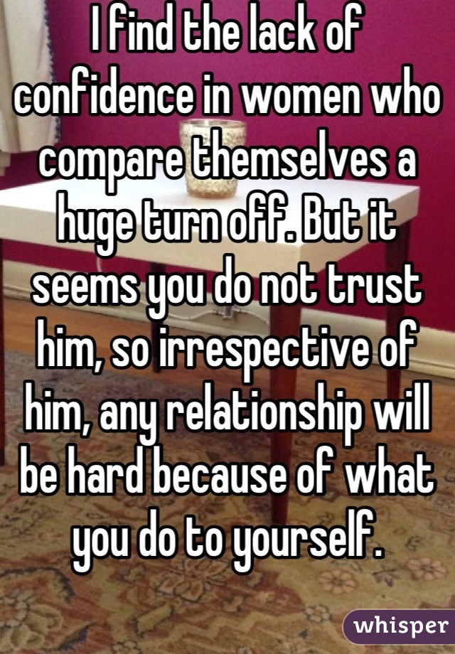 I find the lack of confidence in women who compare themselves a huge turn off. But it seems you do not trust him, so irrespective of him, any relationship will be hard because of what you do to yourself.