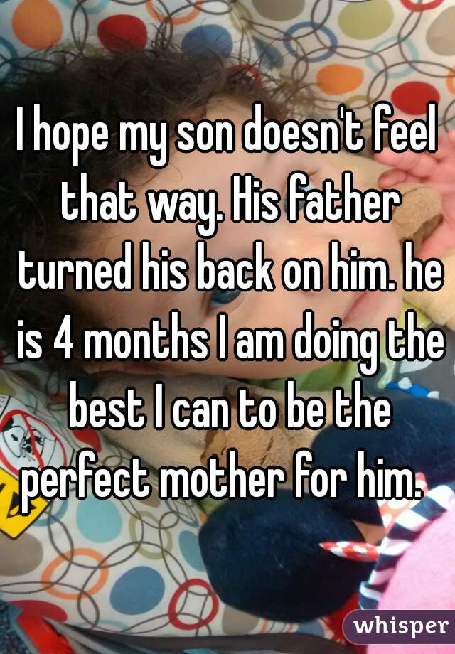 I hope my son doesn't feel that way. His father turned his back on him. he is 4 months I am doing the best I can to be the perfect mother for him.  