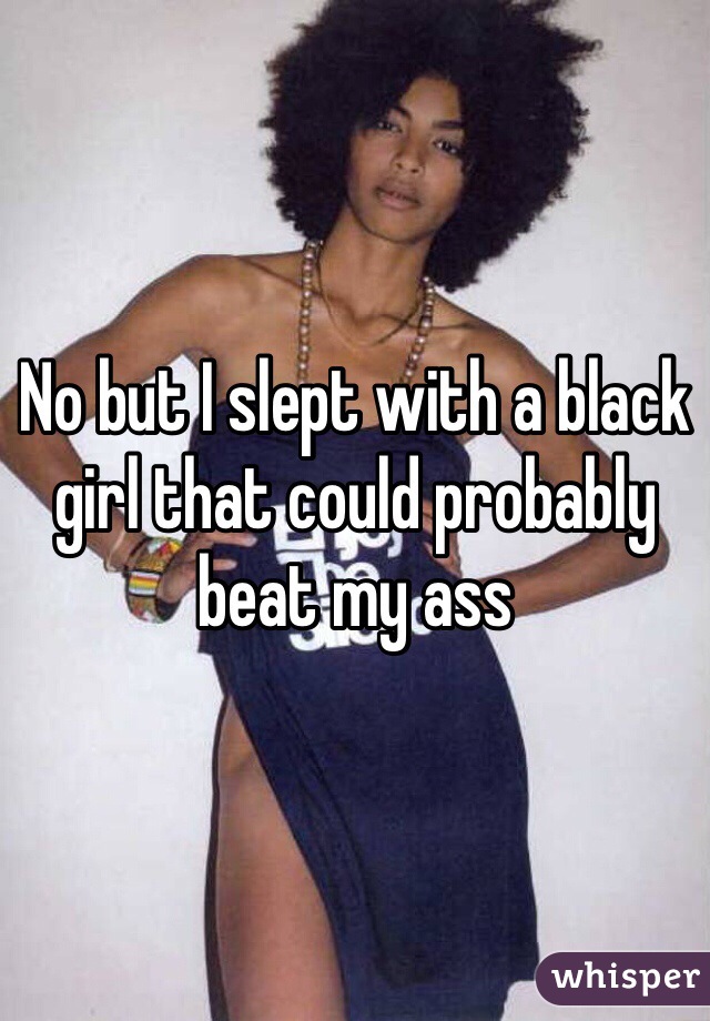 No but I slept with a black girl that could probably beat my ass