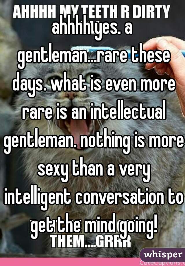 ahhhh yes. a gentleman...rare these days. what is even more rare is an intellectual gentleman. nothing is more sexy than a very intelligent conversation to get the mind going!