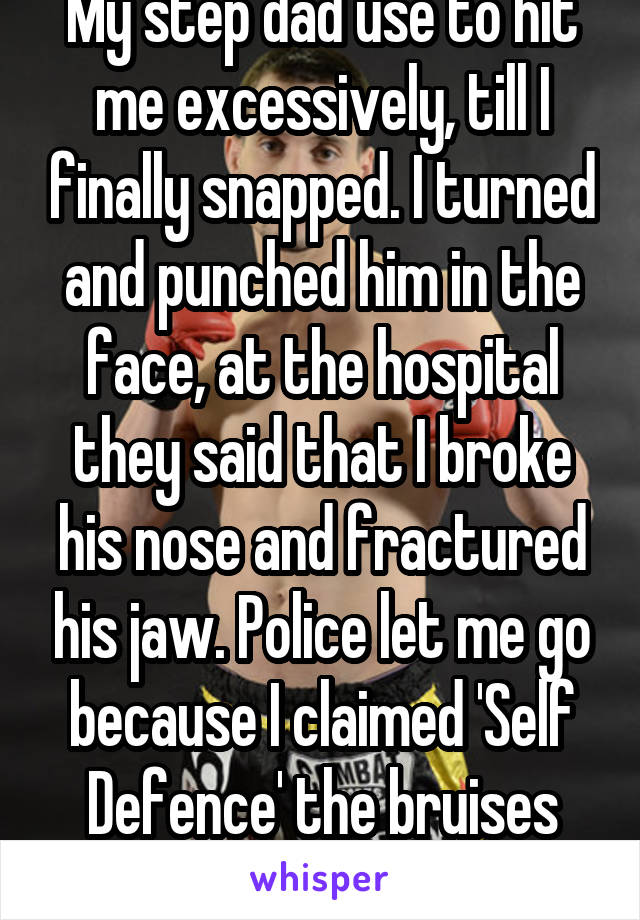 My step dad use to hit me excessively, till I finally snapped. I turned and punched him in the face, at the hospital they said that I broke his nose and fractured his jaw. Police let me go because I claimed 'Self Defence' the bruises helped me out.