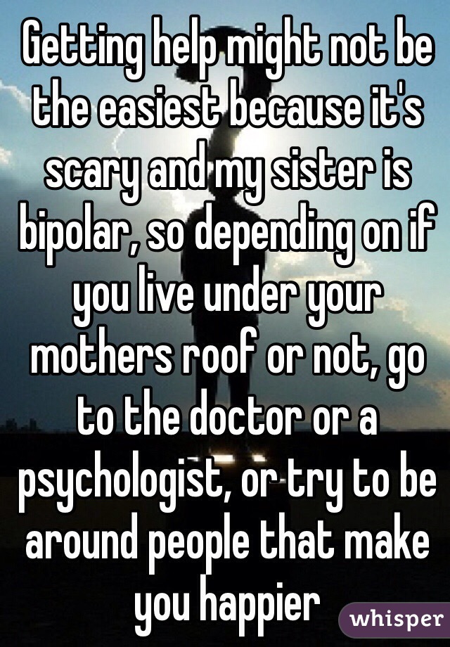 Getting help might not be the easiest because it's scary and my sister is bipolar, so depending on if you live under your mothers roof or not, go to the doctor or a psychologist, or try to be around people that make you happier 