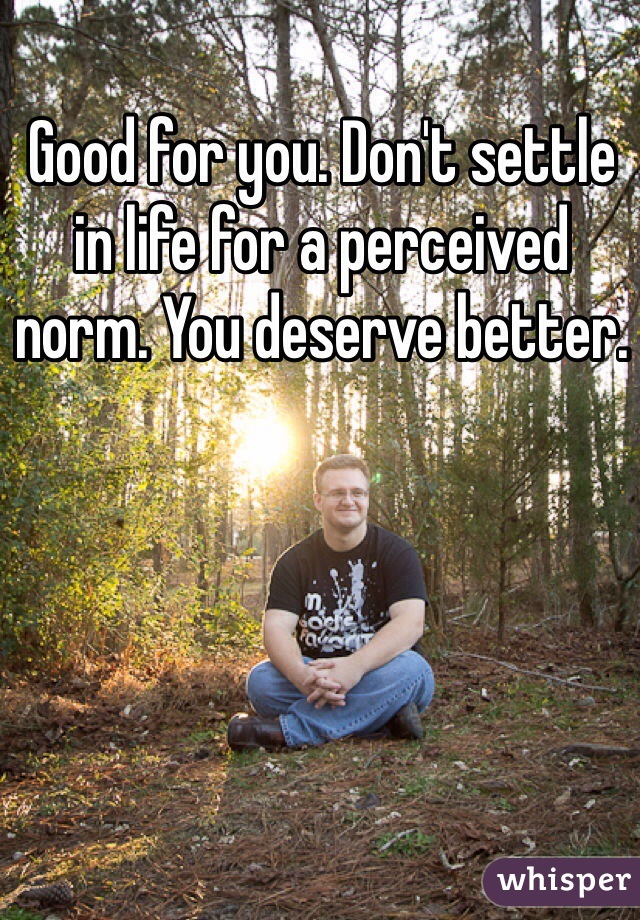 Good for you. Don't settle in life for a perceived norm. You deserve better.