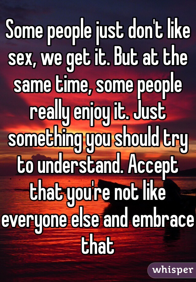 Some people just don't like sex, we get it. But at the same time, some people really enjoy it. Just something you should try to understand. Accept that you're not like everyone else and embrace that 