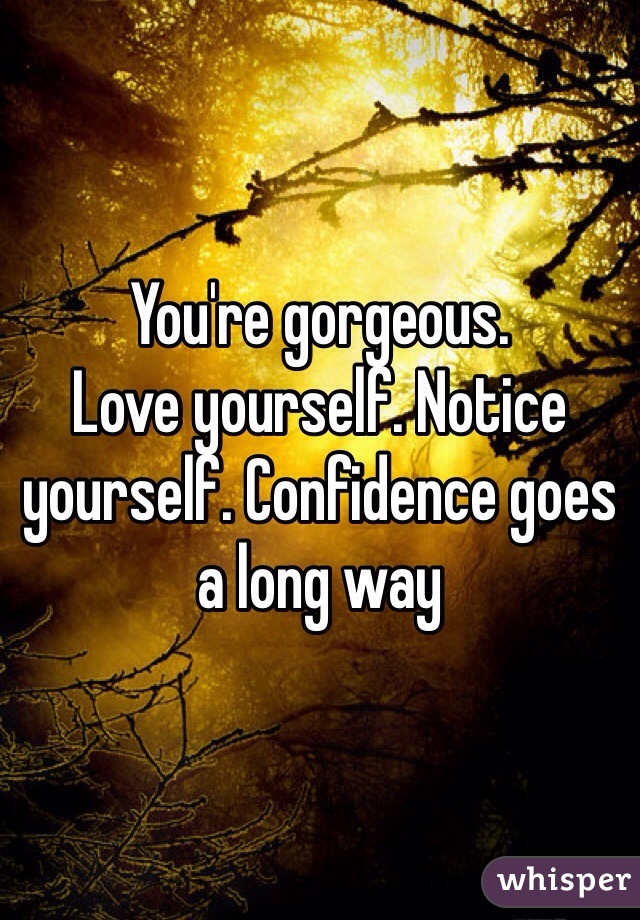You're gorgeous. 
Love yourself. Notice yourself. Confidence goes a long way
