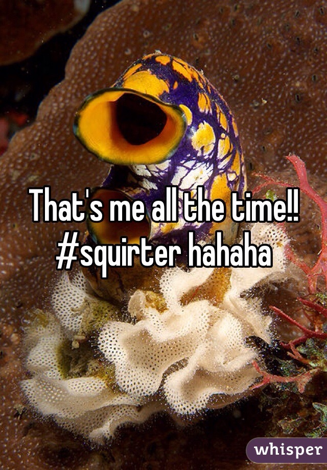 That's me all the time!! #squirter hahaha