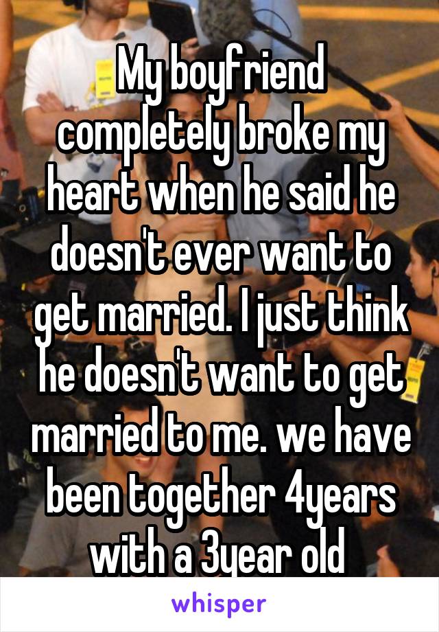 My boyfriend completely broke my heart when he said he doesn't ever want to get married. I just think he doesn't want to get married to me. we have been together 4years with a 3year old 