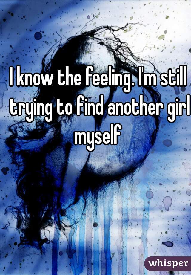 I know the feeling. I'm still trying to find another girl myself 