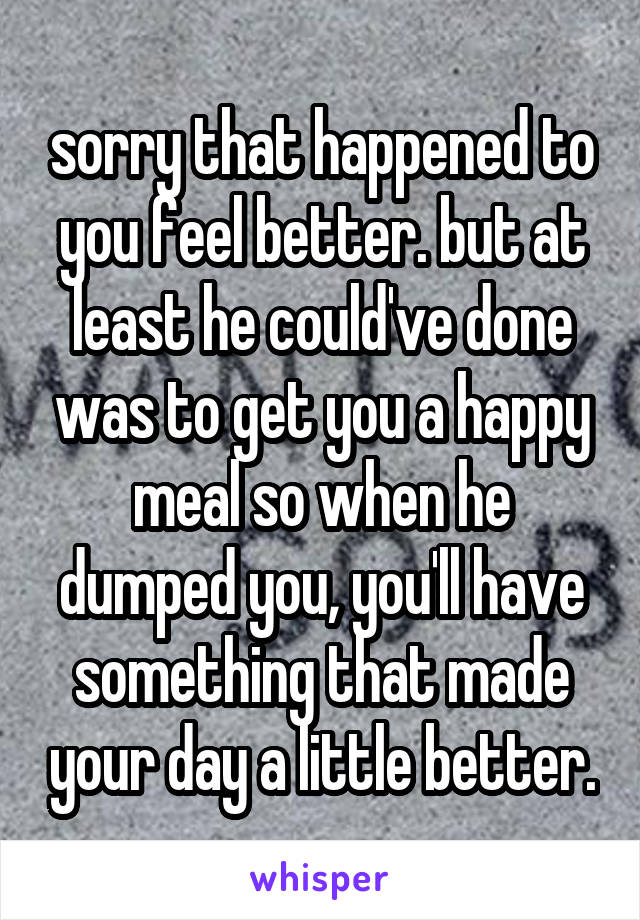 sorry that happened to you feel better. but at least he could've done was to get you a happy meal so when he dumped you, you'll have something that made your day a little better.