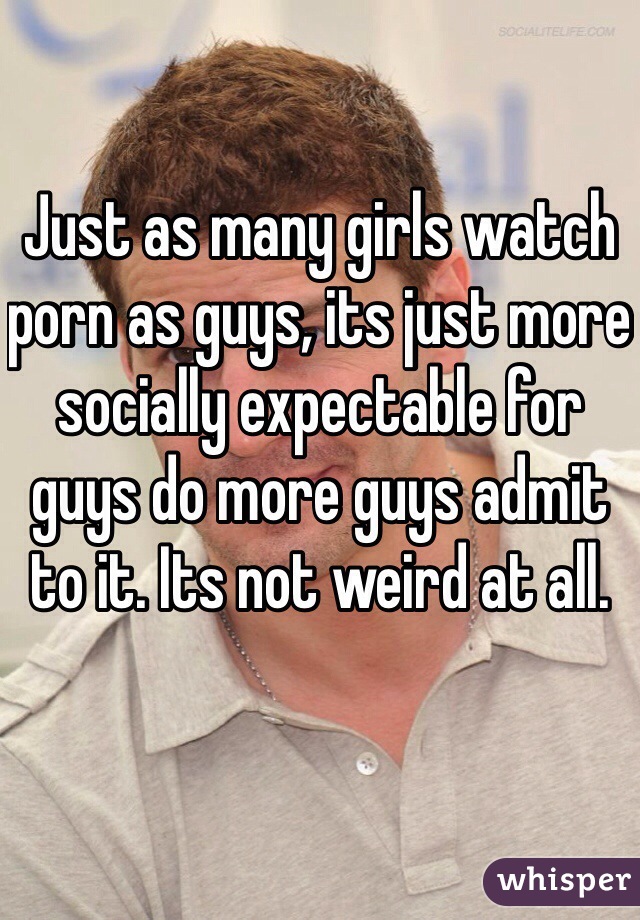 Just as many girls watch porn as guys, its just more socially expectable for guys do more guys admit to it. Its not weird at all.