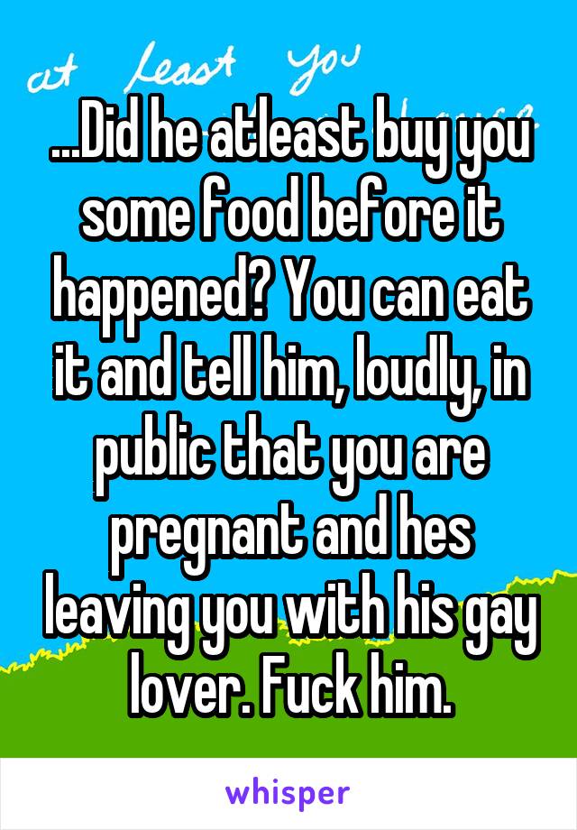 ...Did he atleast buy you some food before it happened? You can eat it and tell him, loudly, in public that you are pregnant and hes leaving you with his gay lover. Fuck him.