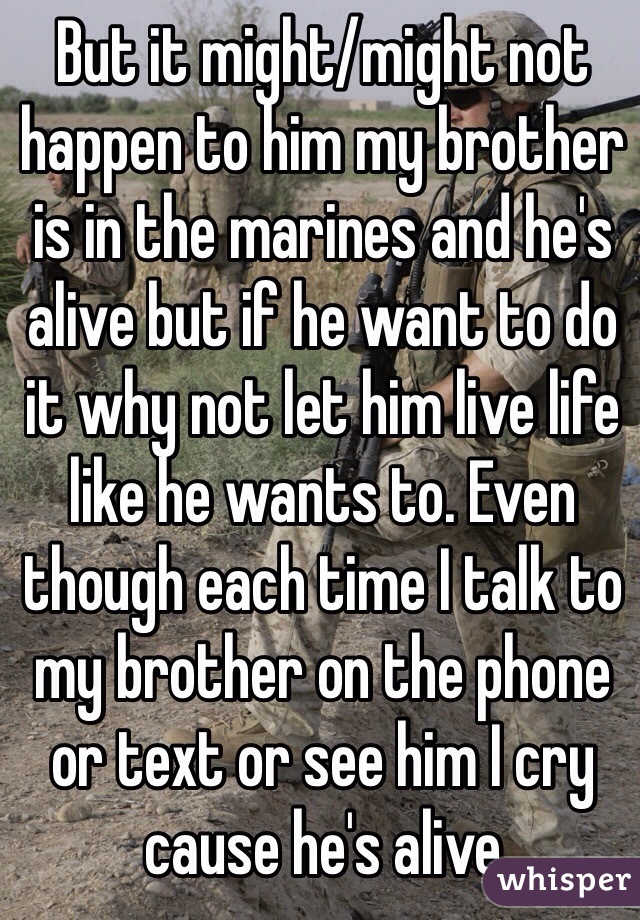But it might/might not happen to him my brother is in the marines and he's alive but if he want to do it why not let him live life like he wants to. Even though each time I talk to my brother on the phone or text or see him I cry cause he's alive 