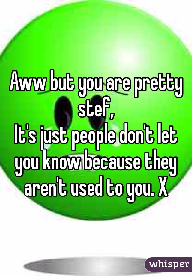 Aww but you are pretty stef,
It's just people don't let you know because they aren't used to you. X