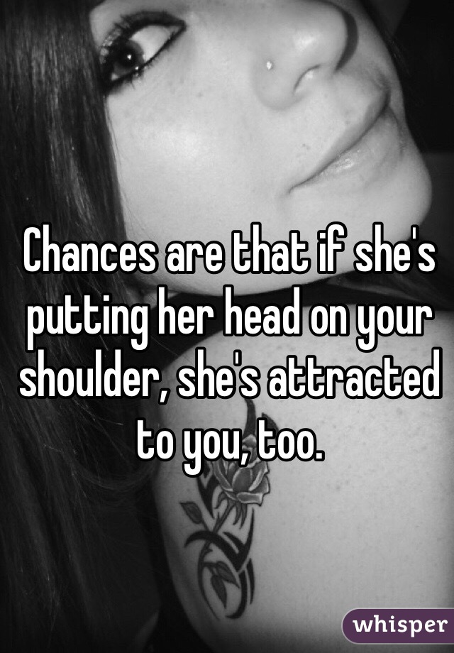 Chances are that if she's putting her head on your shoulder, she's attracted to you, too.
