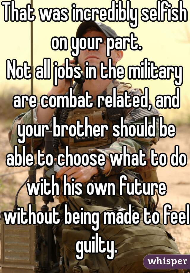 That was incredibly selfish on your part.
Not all jobs in the military are combat related, and your brother should be able to choose what to do with his own future without being made to feel guilty.