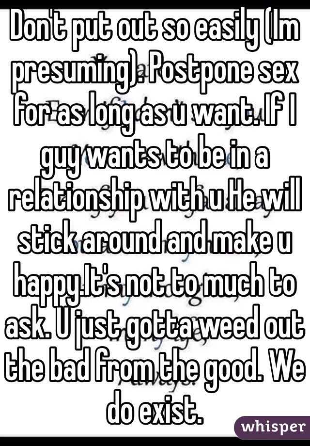 Don't put out so easily (Im presuming). Postpone sex for as long as u want. If I guy wants to be in a relationship with u He will stick around and make u happy.It's not to much to ask. U just gotta weed out the bad from the good. We do exist. 