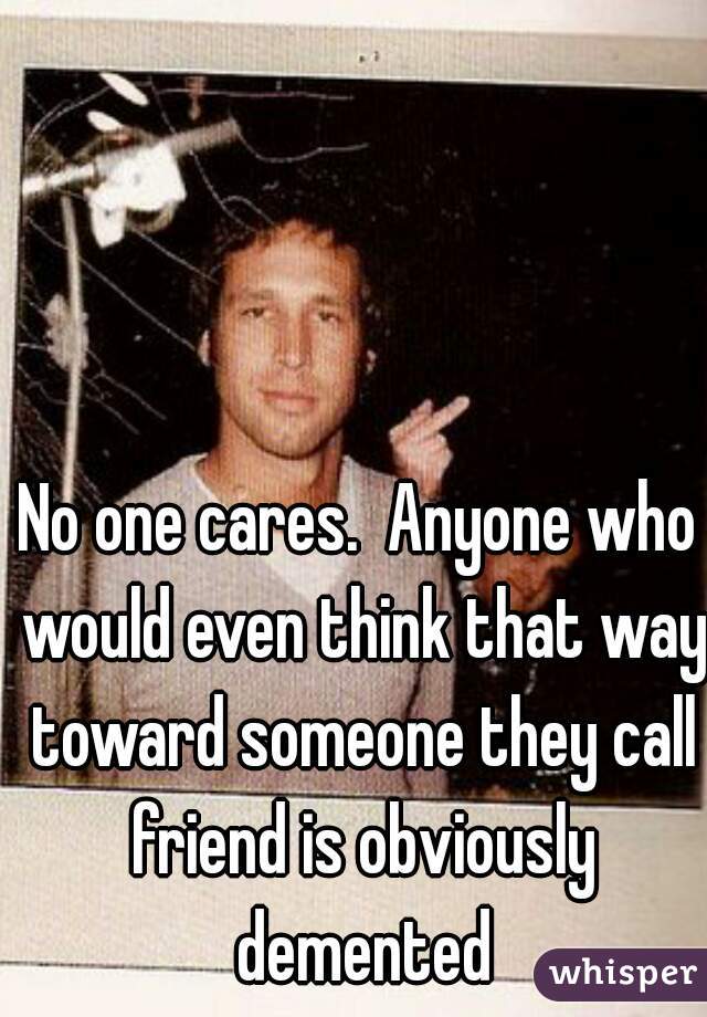 No one cares.  Anyone who would even think that way toward someone they call friend is obviously demented