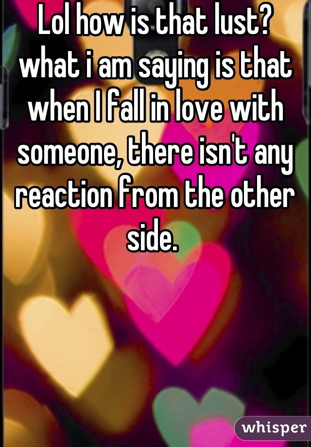 Lol how is that lust? what i am saying is that  when I fall in love with someone, there isn't any reaction from the other side. 