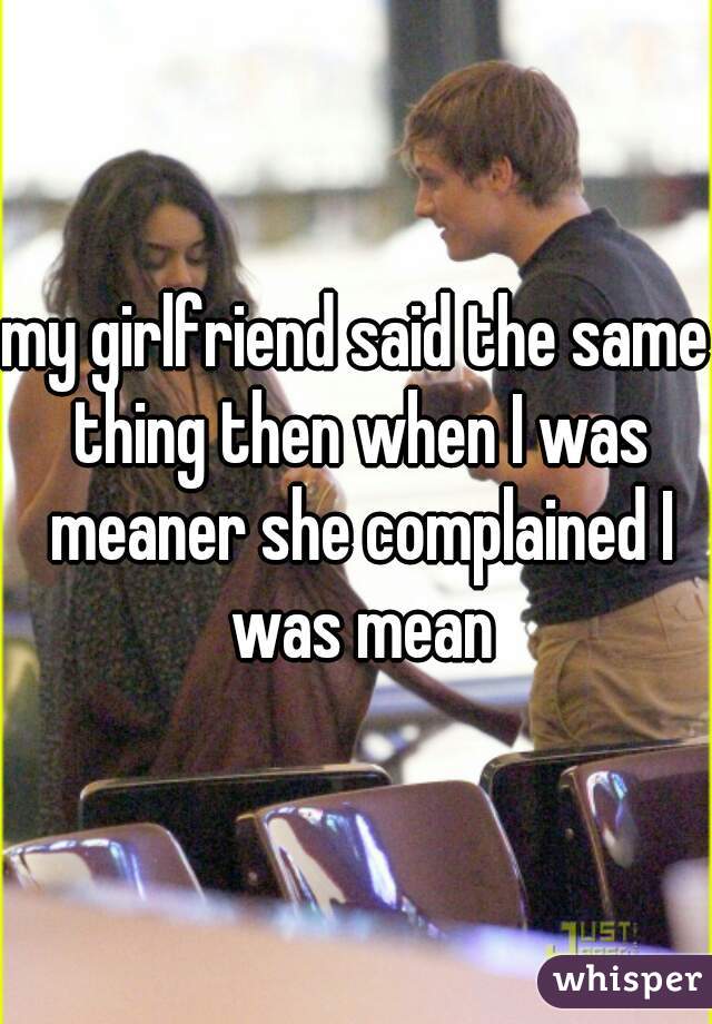 my girlfriend said the same thing then when I was meaner she complained I was mean