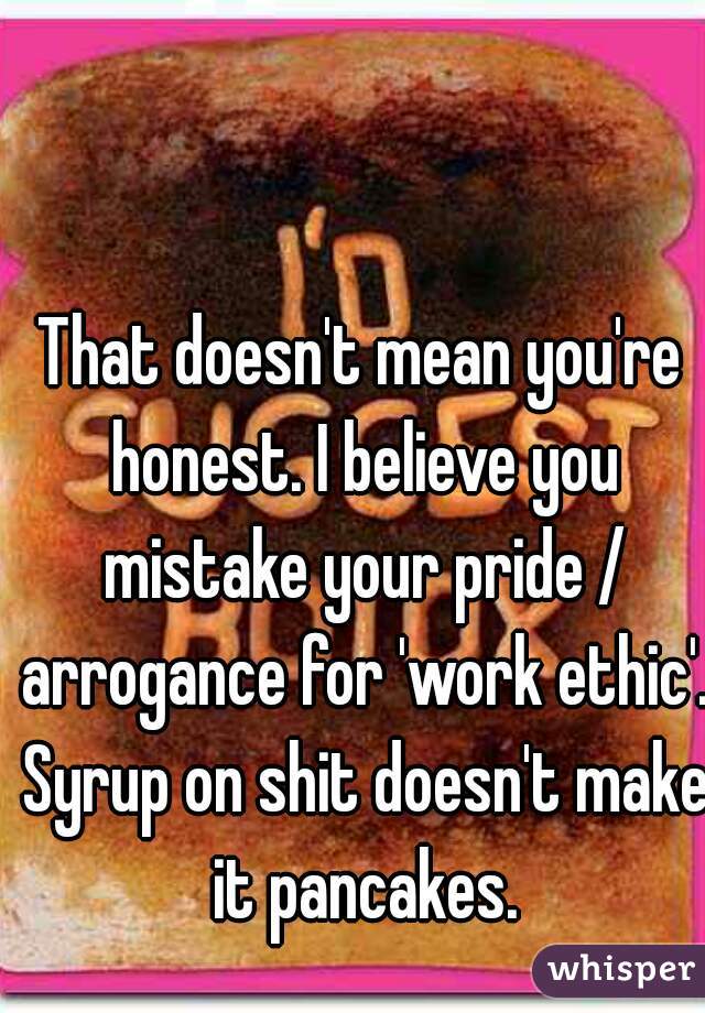 That doesn't mean you're honest. I believe you mistake your pride / arrogance for 'work ethic'. Syrup on shit doesn't make it pancakes.