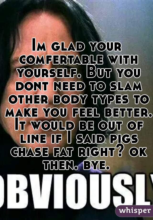 Im glad your comfertable with yourself. But you dont need to slam other body types to make you feel better. It would be out of line if I said pigs chase fat right? ok then. bye. 