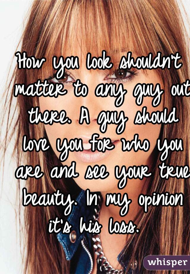 How you look shouldn't matter to any guy out there. A guy should love you for who you are and see your true beauty. In my opinion it's his loss.  