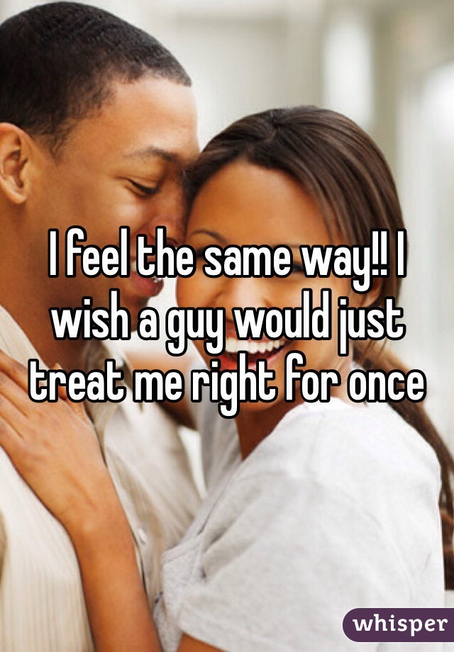 I feel the same way!! I wish a guy would just treat me right for once 