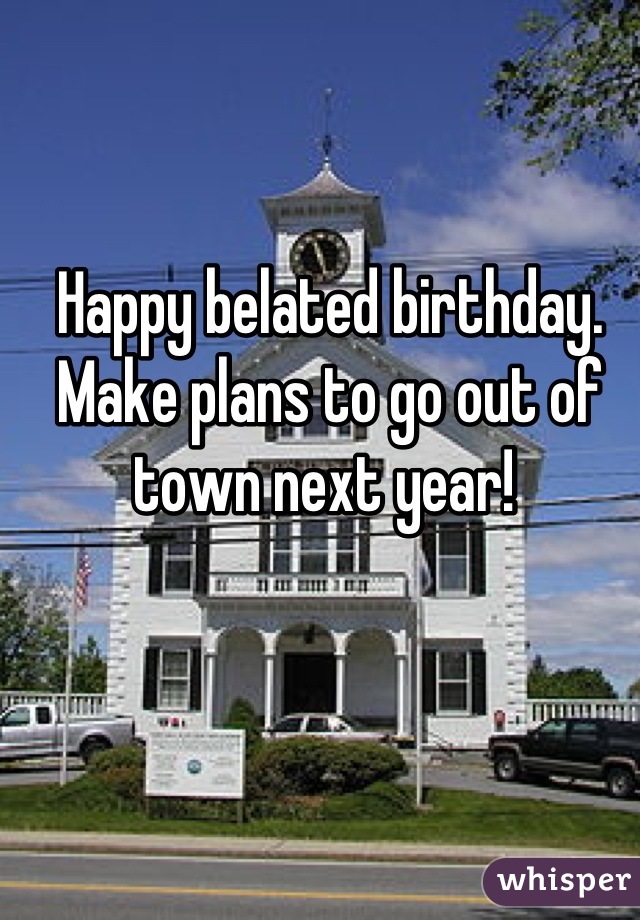 Happy belated birthday. Make plans to go out of town next year! 