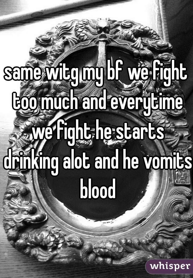 same witg my bf we fight too much and everytime we fight he starts drinking alot and he vomits blood