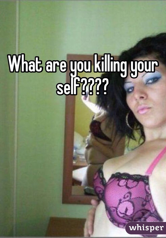 What are you killing your self????