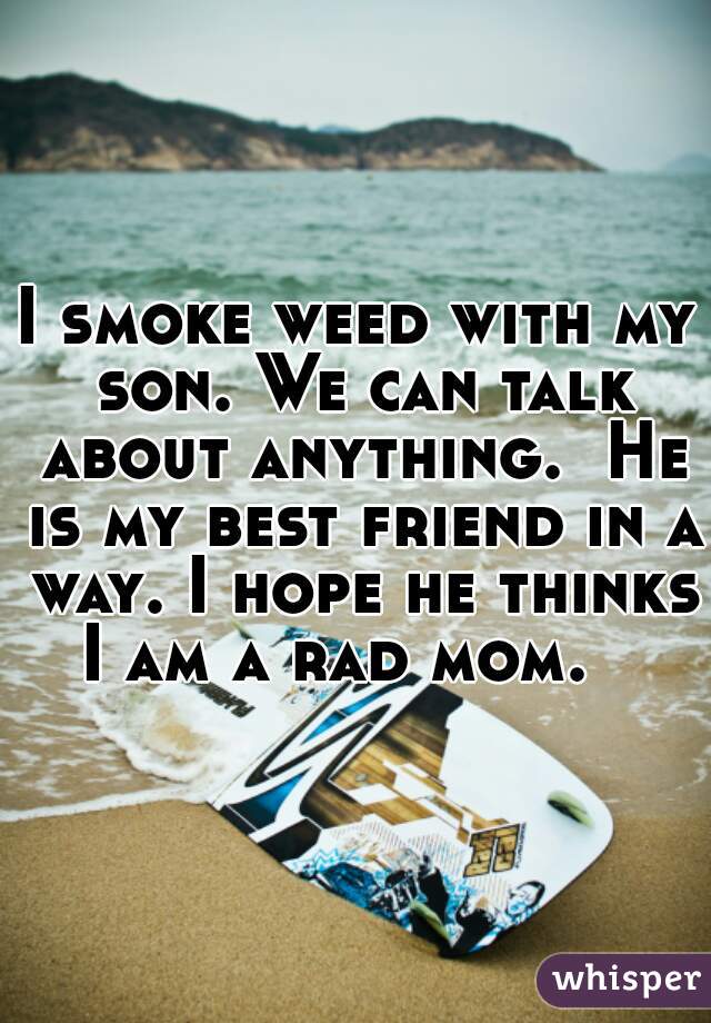 I smoke weed with my son. We can talk about anything.  He is my best friend in a way. I hope he thinks I am a rad mom.   