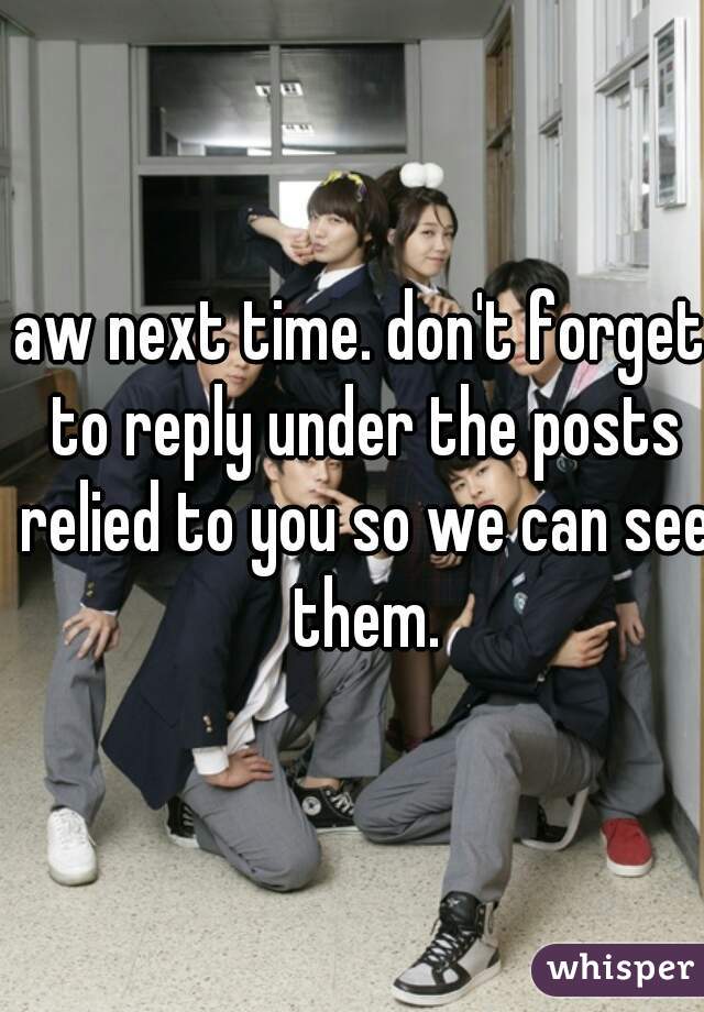 aw next time. don't forget to reply under the posts relied to you so we can see them.