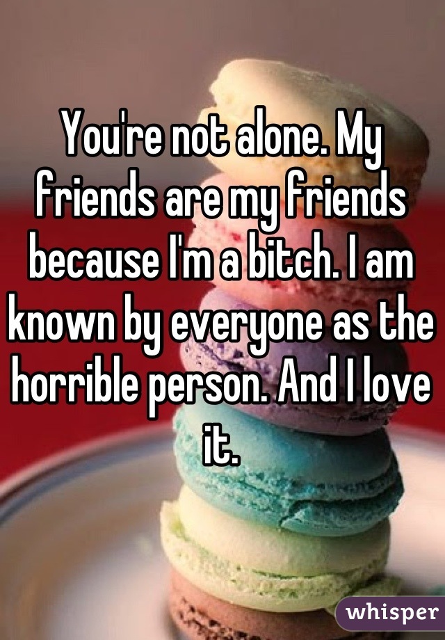You're not alone. My friends are my friends because I'm a bitch. I am known by everyone as the horrible person. And I love it.