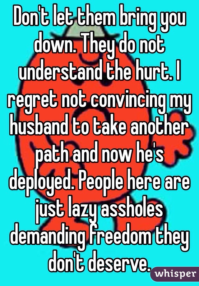 Don't let them bring you down. They do not understand the hurt. I regret not convincing my husband to take another path and now he's deployed. People here are just lazy assholes demanding freedom they don't deserve. 