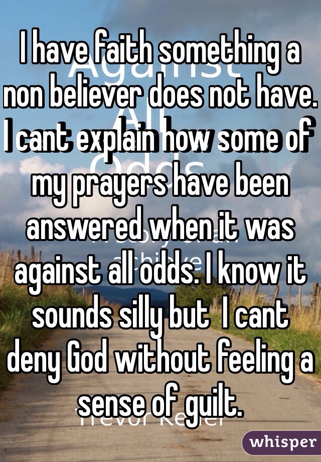 I have faith something a non believer does not have. I cant explain how some of my prayers have been answered when it was against all odds. I know it sounds silly but  I cant deny God without feeling a sense of guilt. 