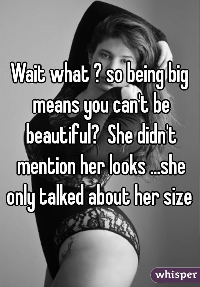 Wait what ? so being big means you can't be beautiful?  She didn't mention her looks ...she only talked about her size 