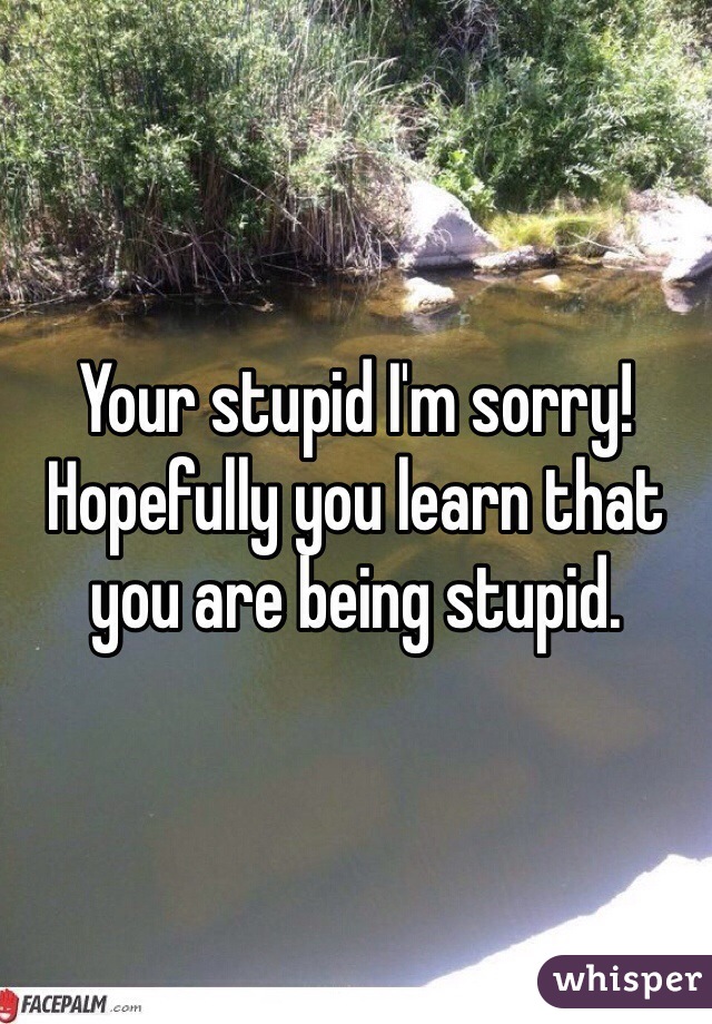 Your stupid I'm sorry! Hopefully you learn that you are being stupid. 