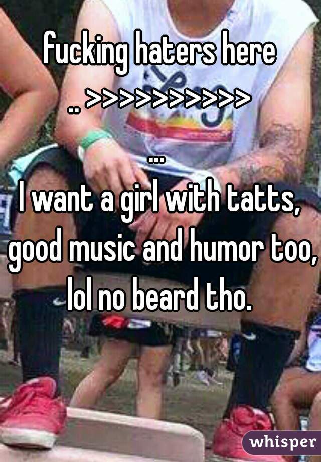 fucking haters here
.. >>>>>>>>>>
... 
I want a girl with tatts, good music and humor too, lol no beard tho. 