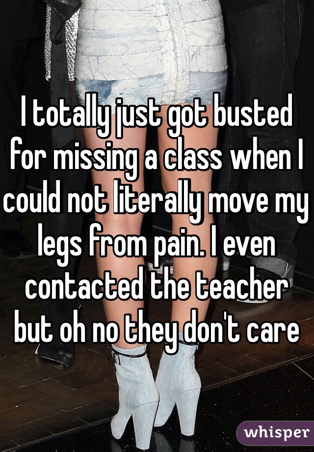 I totally just got busted for missing a class when I could not literally move my legs from pain. I even contacted the teacher but oh no they don't care