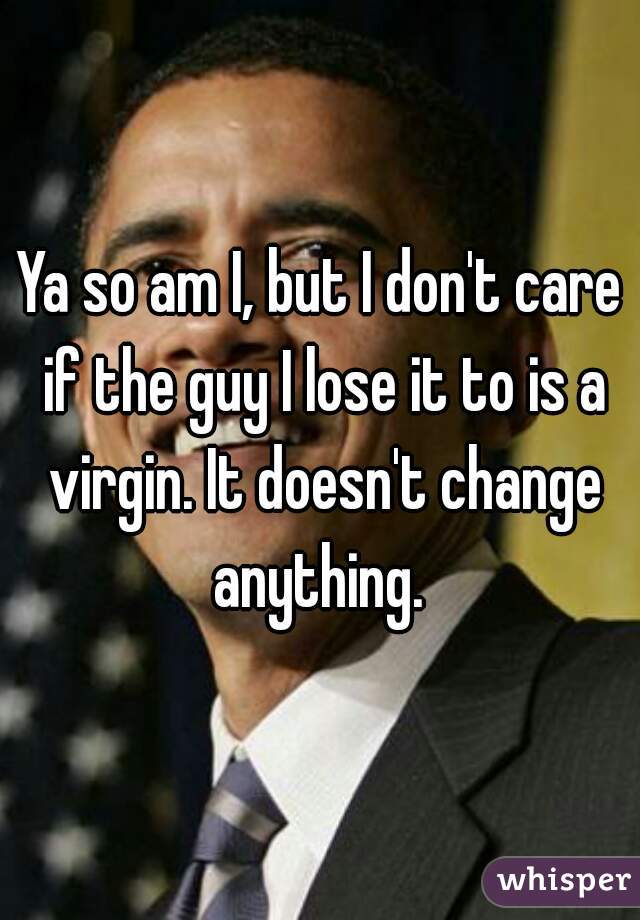 Ya so am I, but I don't care if the guy I lose it to is a virgin. It doesn't change anything. 