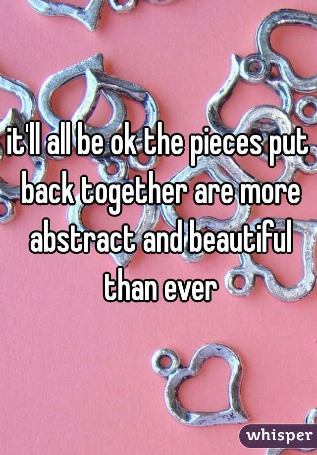 it'll all be ok the pieces put back together are more abstract and beautiful than ever