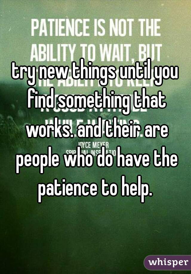 try new things until you find something that works. and their are people who do have the patience to help. 