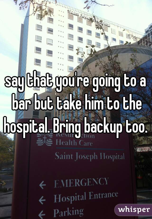say that you're going to a bar but take him to the hospital. Bring backup too. 